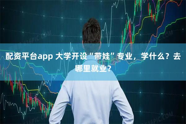 配资平台app 大学开设“带娃”专业，学什么？去哪里就业？