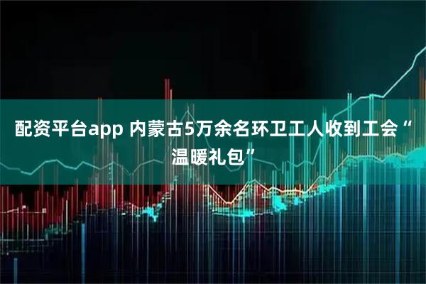 配资平台app 内蒙古5万余名环卫工人收到工会“温暖礼包”
