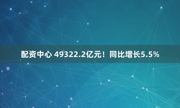 配资中心 49322.2亿元！同比增长5.5%