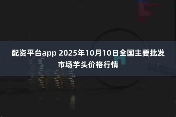 配资平台app 2025年10月10日全国主要批发市场芋头价格行情