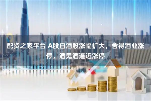 配资之家平台 A股白酒股涨幅扩大，舍得酒业涨停，酒鬼酒逼近涨停