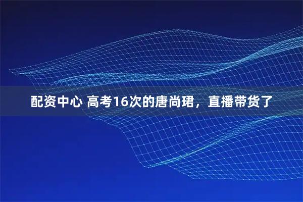 配资中心 高考16次的唐尚珺，直播带货了