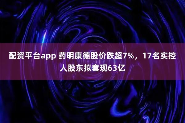 配资平台app 药明康德股价跌超7%，17名实控人股东拟套现63亿