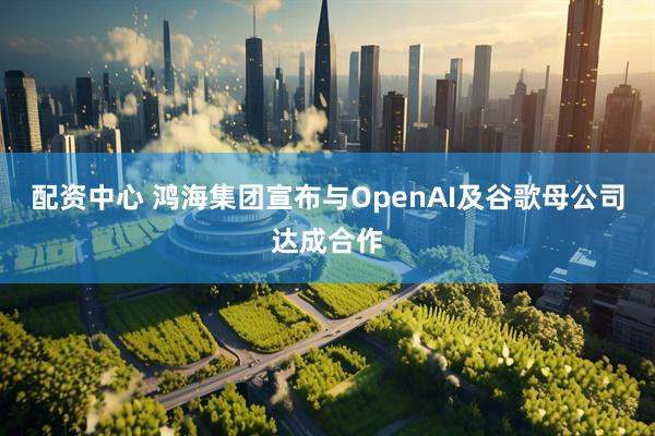 配资中心 鸿海集团宣布与OpenAI及谷歌母公司达成合作