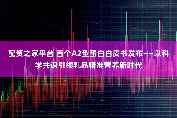 配资之家平台 首个A2型蛋白白皮书发布——以科学共识引领乳品精准营养新时代