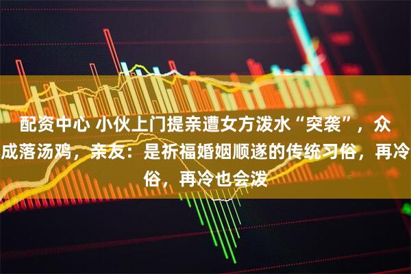 配资中心 小伙上门提亲遭女方泼水“突袭”，众人被淋成落汤鸡，亲友：是祈福婚姻顺遂的传统习俗，再冷也会泼