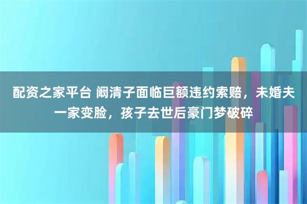配资之家平台 阚清子面临巨额违约索赔，未婚夫一家变脸，孩子去世后豪门梦破碎