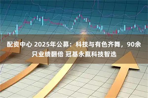 配资中心 2025年公募：科技与有色齐舞，90余只业绩翻倍 冠基永赢科技智选