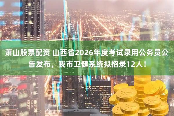 萧山股票配资 山西省2026年度考试录用公务员公告发布，我市卫健系统拟招录12人！