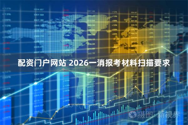 配资门户网站 2026一消报考材料扫描要求