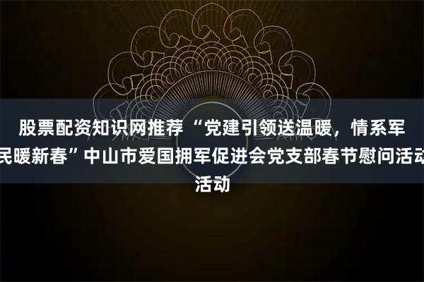 股票配资知识网推荐 “党建引领送温暖，情系军民暖新春”中山市爱国拥军促进会党支部春节慰问活动