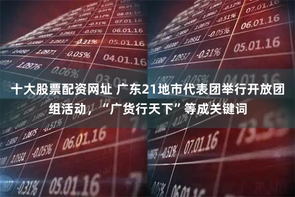 十大股票配资网址 广东21地市代表团举行开放团组活动，“广货行天下”等成关键词