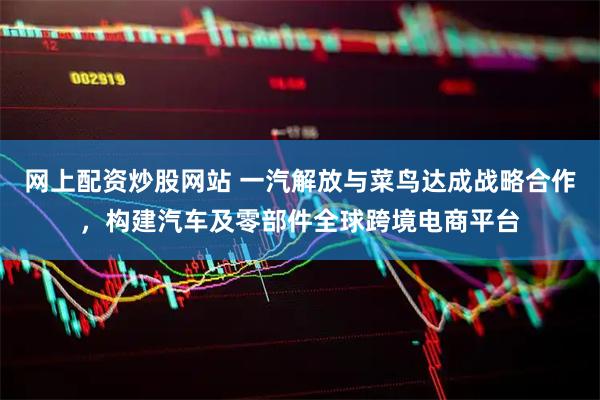 网上配资炒股网站 一汽解放与菜鸟达成战略合作，构建汽车及零部件全球跨境电商平台