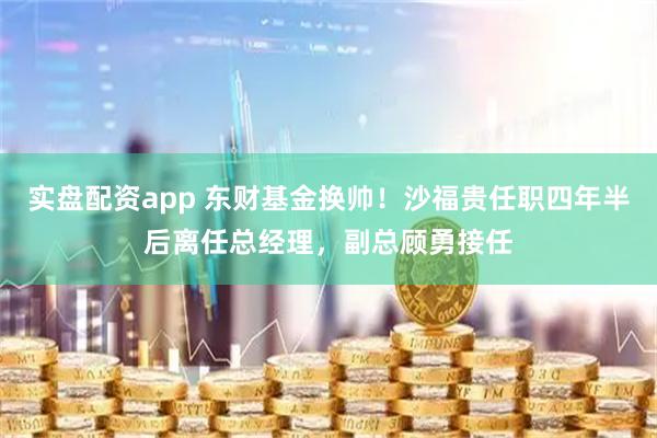 实盘配资app 东财基金换帅！沙福贵任职四年半后离任总经理，副总顾勇接任