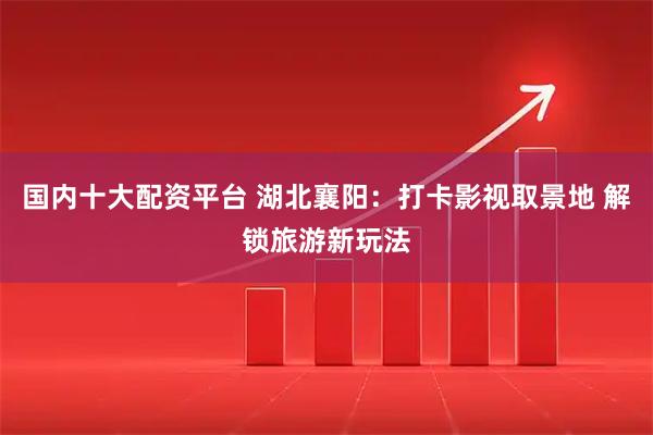 国内十大配资平台 湖北襄阳：打卡影视取景地 解锁旅游新玩法