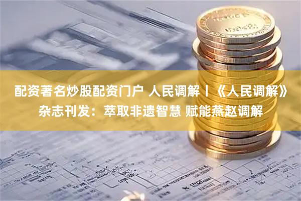 配资著名炒股配资门户 人民调解丨《人民调解》杂志刊发：萃取非遗智慧 赋能燕赵调解