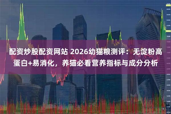 配资炒股配资网站 2026幼猫粮测评：无淀粉高蛋白+易消化，养猫必看营养指标与成分分析